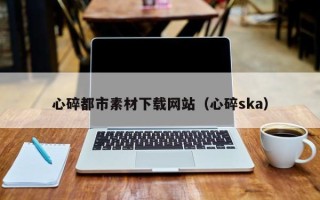 宁夏心碎都市素材下载网站（心碎ska）